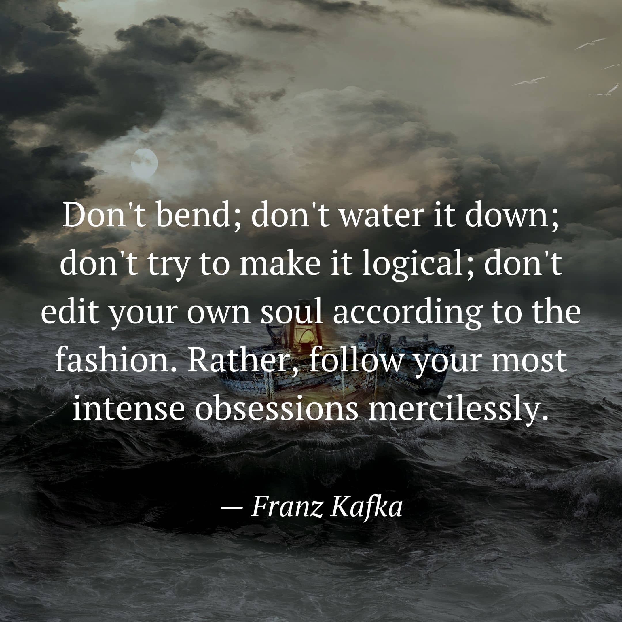 Don't bend; don't water it down; don't try to make it logical; don't edit your own soul according to the fashion. Rather, follow your most intense obsessions mercilessly. by Franz Kafka